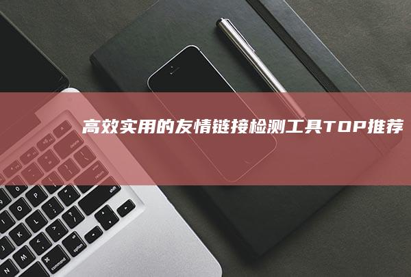 高效实用的友情链接检测工具TOP推荐